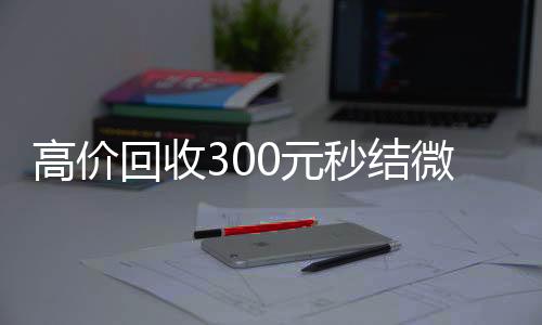 高价回收300元秒回收微信在线交易结微信(微信回收高价秒结等三天)